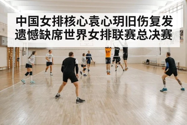 中国女排核心袁心玥旧伤复发遗憾缺席世界女排联赛总决赛