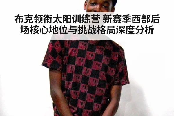 布克领衔太阳训练营 新赛季西部后场核心地位与挑战格局深度分析